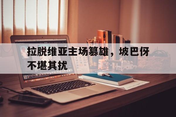关于拉脱维亚主场篡雄，坡巴伢不堪其扰的信息