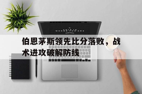 关于伯恩茅斯领先比分落败，战术进攻破解防线的信息