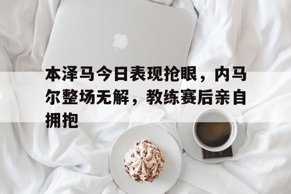 本泽马今日表现抢眼，内马尔整场无解，教练赛后亲自拥抱